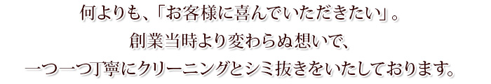 何よりも、「お客様に喜んでいただきたい」。創業当時より変わらぬ想いで、一つ一つ丁寧にクリーニングとシミ抜きをいたしております。