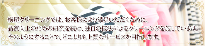横尾クリーニングでは、お客様により満足いただくために、品質向上のための研究を続け、独自の技法によるクリーニングを施しています。そのようにすることで、どこよりも上質なサービスを目指します。